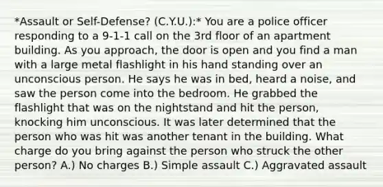 *Assault or Self-Defense? (C.Y.U.):* You are a police officer responding to a 9-1-1 call on the 3rd floor of an apartment building. As you approach, the door is open and you find a man with a large metal flashlight in his hand standing over an unconscious person. He says he was in bed, heard a noise, and saw the person come into the bedroom. He grabbed the flashlight that was on the nightstand and hit the person, knocking him unconscious. It was later determined that the person who was hit was another tenant in the building. What charge do you bring against the person who struck the other person? A.) No charges B.) Simple assault C.) Aggravated assault