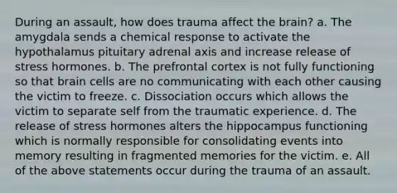 During an assault, how does trauma affect the brain? a. The amygdala sends a chemical response to activate the hypothalamus pituitary adrenal axis and increase release of stress hormones. b. The prefrontal cortex is not fully functioning so that brain cells are no communicating with each other causing the victim to freeze. c. Dissociation occurs which allows the victim to separate self from the traumatic experience. d. The release of stress hormones alters the hippocampus functioning which is normally responsible for consolidating events into memory resulting in fragmented memories for the victim. e. All of the above statements occur during the trauma of an assault.