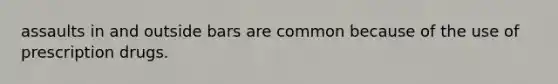 assaults in and outside bars are common because of the use of prescription drugs.