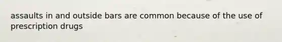 assaults in and outside bars are common because of the use of prescription drugs