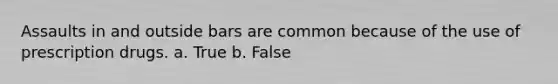 Assaults in and outside bars are common because of the use of prescription drugs. a. True b. False