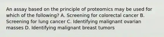 An assay based on the principle of proteomics may be used for which of the following? A. Screening for colorectal cancer B. Screening for lung cancer C. Identifying malignant ovarian masses D. Identifying malignant breast tumors