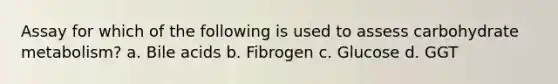 Assay for which of the following is used to assess carbohydrate metabolism? a. Bile acids b. Fibrogen c. Glucose d. GGT