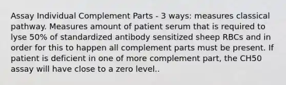 Assay Individual Complement Parts - 3 ways: measures classical pathway. Measures amount of patient serum that is required to lyse 50% of standardized antibody sensitized sheep RBCs and in order for this to happen all complement parts must be present. If patient is deficient in one of more complement part, the CH50 assay will have close to a zero level..