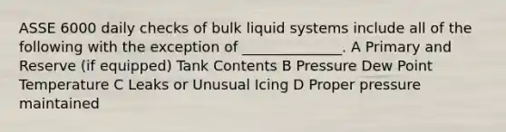 ASSE 6000 daily checks of bulk liquid systems include all of the following with the exception of ______________. A Primary and Reserve (if equipped) Tank Contents B Pressure Dew Point Temperature C Leaks or Unusual Icing D Proper pressure maintained