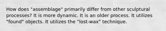 How does "assemblage" primarily differ from other sculptural processes? It is more dynamic. It is an older process. It utilizes "found" objects. It utilizes the "lost-wax" technique.