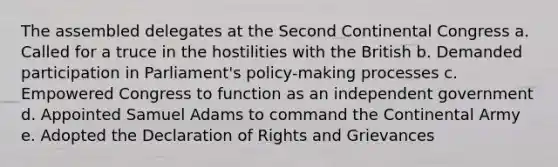 The assembled delegates at the Second Continental Congress a. Called for a truce in the hostilities with the British b. Demanded participation in Parliament's policy-making processes c. Empowered Congress to function as an independent government d. Appointed Samuel Adams to command the Continental Army e. Adopted the Declaration of Rights and Grievances