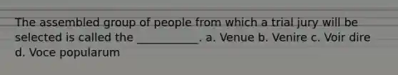 The assembled group of people from which a trial jury will be selected is called the ___________. a. Venue b. Venire c. Voir dire d. Voce popularum