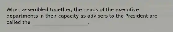 When assembled together, the heads of the executive departments in their capacity as advisers to the President are called the _______________________.