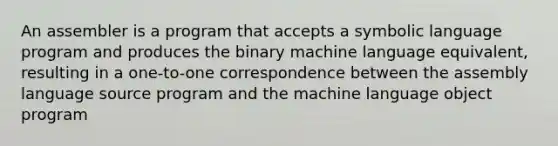 An assembler is a program that accepts a symbolic language program and produces the binary machine language equivalent, resulting in a one-to-one correspondence between the assembly language source program and the machine language object program