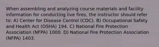 When assembling and analyzing course materials and facility information for conducting live fires, the instructor should refer to: A) Center for Disease Control (CDC). B) Occupational Safety and Health Act (OSHA) 194. C) National Fire Protection Association (NFPA) 1000. D) National Fire Protection Association (NFPA) 1403.