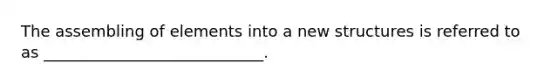The assembling of elements into a new structures is referred to as ____________________________.