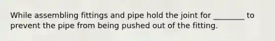 While assembling fittings and pipe hold the joint for ________ to prevent the pipe from being pushed out of the fitting.