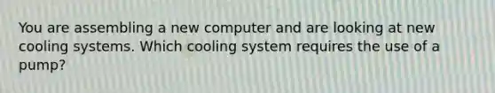 You are assembling a new computer and are looking at new cooling systems. Which cooling system requires the use of a pump?