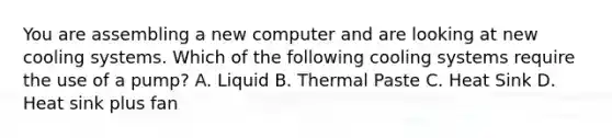 You are assembling a new computer and are looking at new cooling systems. Which of the following cooling systems require the use of a pump? A. Liquid B. Thermal Paste C. Heat Sink D. Heat sink plus fan