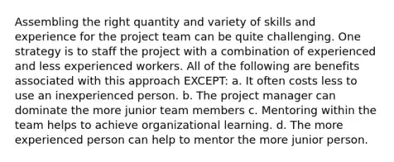 Assembling the right quantity and variety of skills and experience for the project team can be quite challenging. One strategy is to staff the project with a combination of experienced and less experienced workers. All of the following are benefits associated with this approach EXCEPT: a. It often costs less to use an inexperienced person. b. The project manager can dominate the more junior team members c. Mentoring within the team helps to achieve organizational learning. d. The more experienced person can help to mentor the more junior person.