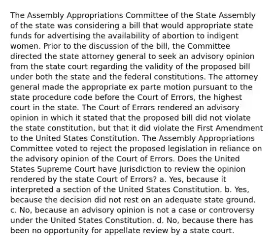 The Assembly Appropriations Committee of the State Assembly of the state was considering a bill that would appropriate state funds for advertising the availability of abortion to indigent women. Prior to the discussion of the bill, the Committee directed the state attorney general to seek an advisory opinion from the state court regarding the validity of the proposed bill under both the state and the federal constitutions. The attorney general made the appropriate ex parte motion pursuant to the state procedure code before the Court of Errors, the highest court in the state. The Court of Errors rendered an advisory opinion in which it stated that the proposed bill did not violate the state constitution, but that it did violate the First Amendment to the United States Constitution. The Assembly Appropriations Committee voted to reject the proposed legislation in reliance on the advisory opinion of the Court of Errors. Does the United States Supreme Court have jurisdiction to review the opinion rendered by the state Court of Errors? a. Yes, because it interpreted a section of the United States Constitution. b. Yes, because the decision did not rest on an adequate state ground. c. No, because an advisory opinion is not a case or controversy under the United States Constitution. d. No, because there has been no opportunity for appellate review by a state court.