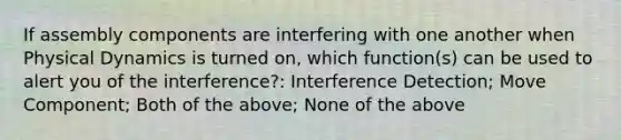 If assembly components are interfering with one another when Physical Dynamics is turned on, which function(s) can be used to alert you of the interference?: Interference Detection; Move Component; Both of the above; None of the above