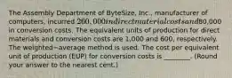 The Assembly Department of​ ByteSize, Inc., manufacturer of​ computers, incurred 260,000 in direct material costs and80,000 in conversion costs. The equivalent units of production for direct materials and conversion costs are 1,000 and 600​, respectively. The weighted−average method is used. The cost per equivalent unit of production​ (EUP) for conversion costs is​ ________. (Round your answer to the nearest​ cent.)