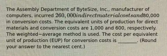 The Assembly Department of​ ByteSize, Inc., manufacturer of​ computers, incurred 260,000 in direct material costs and80,000 in conversion costs. The equivalent units of production for direct materials and conversion costs are 1,000 and 600​, respectively. The weighted−average method is used. The cost per equivalent unit of production​ (EUP) for conversion costs is​ ________. (Round your answer to the nearest​ cent.)