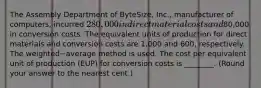 The Assembly Department of​ ByteSize, Inc., manufacturer of​ computers, incurred 280,000 in direct material costs and80,000 in conversion costs. The equivalent units of production for direct materials and conversion costs are 1,000 and 600​, respectively. The weighted−average method is used. The cost per equivalent unit of production​ (EUP) for conversion costs is​ ________. (Round your answer to the nearest​ cent.)