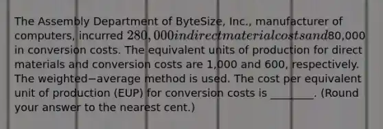 The Assembly Department of​ ByteSize, Inc., manufacturer of​ computers, incurred 280,000 in direct material costs and80,000 in conversion costs. The equivalent units of production for direct materials and conversion costs are 1,000 and 600​, respectively. The weighted−average method is used. The cost per equivalent unit of production​ (EUP) for conversion costs is​ ________. (Round your answer to the nearest​ cent.)