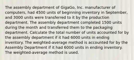 The assembly department of GigaGo, Inc. manufacturer of computers, had 4500 units of beginning inventory in September, and 3000 units were transferred to it by the production department. The assembly department completed 1500 units during the month and transferred them to the packaging department. Calculate the total number of units accounted for by the assembly department if it had 6000 units in ending inventory. The weighted-average method is accounted for by the Assembly Department if it had 6000 units in ending inventory. The weighted-average method is used.