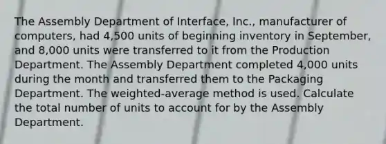 The Assembly Department of​ Interface, Inc., manufacturer of​ computers, had​ 4,500 units of beginning inventory in​ September, and​ 8,000 units were transferred to it from the Production Department. The Assembly Department completed​ 4,000 units during the month and transferred them to the Packaging Department. The​ weighted-average method is used. Calculate the total number of units to account for by the Assembly Department.