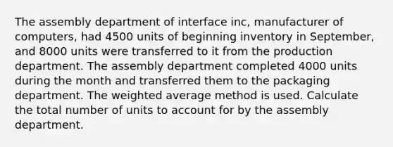 The assembly department of interface inc, manufacturer of computers, had 4500 units of beginning inventory in September, and 8000 units were transferred to it from the production department. The assembly department completed 4000 units during the month and transferred them to the packaging department. The weighted average method is used. Calculate the total number of units to account for by the assembly department.