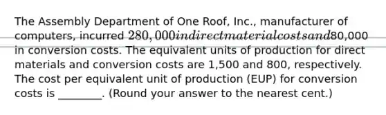 The Assembly Department of One Roof, Inc., manufacturer of computers, incurred 280,000 in direct material costs and80,000 in conversion costs. The equivalent units of production for direct materials and conversion costs are 1,500 and 800, respectively. The cost per equivalent unit of production (EUP) for conversion costs is ________. (Round your answer to the nearest cent.)