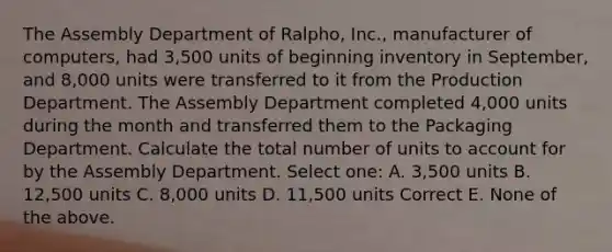 The Assembly Department of Ralpho, Inc., manufacturer of computers, had 3,500 units of beginning inventory in September, and 8,000 units were transferred to it from the Production Department. The Assembly Department completed 4,000 units during the month and transferred them to the Packaging Department. Calculate the total number of units to account for by the Assembly Department. Select one: A. 3,500 units B. 12,500 units C. 8,000 units D. 11,500 units Correct E. None of the above.