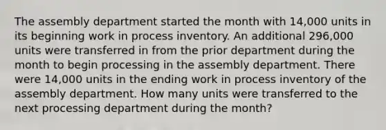 The assembly department started the month with 14,000 units in its beginning work in process inventory. An additional 296,000 units were transferred in from the prior department during the month to begin processing in the assembly department. There were 14,000 units in the ending work in process inventory of the assembly department. How many units were transferred to the next processing department during the month?