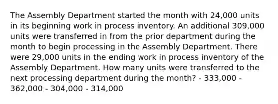 The Assembly Department started the month with 24,000 units in its beginning work in process inventory. An additional 309,000 units were transferred in from the prior department during the month to begin processing in the Assembly Department. There were 29,000 units in the ending work in process inventory of the Assembly Department. How many units were transferred to the next processing department during the month? - 333,000 - 362,000 - 304,000 - 314,000