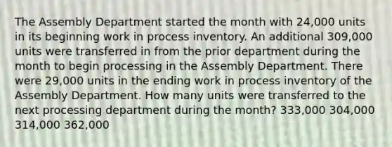 The Assembly Department started the month with 24,000 units in its beginning work in process inventory. An additional 309,000 units were transferred in from the prior department during the month to begin processing in the Assembly Department. There were 29,000 units in the ending work in process inventory of the Assembly Department. How many units were transferred to the next processing department during the month? 333,000 304,000 314,000 362,000