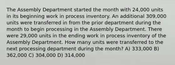 The Assembly Department started the month with 24,000 units in its beginning work in process inventory. An additional 309,000 units were transferred in from the prior department during the month to begin processing in the Assembly Department. There were 29,000 units in the ending work in process inventory of the Assembly Department. How many units were transferred to the next processing department during the month? A) 333,000 B) 362,000 C) 304,000 D) 314,000