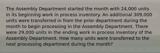 The Assembly Department started the month with 24,000 units in its beginning work in process inventory. An additional 309,000 units were transferred in from the prior department during the month to begin processing in the Assembly Department. There were 29,000 units in the ending work in process inventory of the Assembly Department. How many units were transferred to the next processing department during the month?