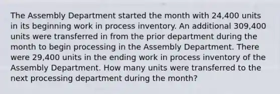 The Assembly Department started the month with 24,400 units in its beginning work in process inventory. An additional 309,400 units were transferred in from the prior department during the month to begin processing in the Assembly Department. There were 29,400 units in the ending work in process inventory of the Assembly Department. How many units were transferred to the next processing department during the month?