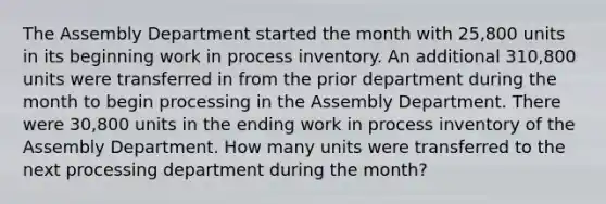 The Assembly Department started the month with 25,800 units in its beginning work in process inventory. An additional 310,800 units were transferred in from the prior department during the month to begin processing in the Assembly Department. There were 30,800 units in the ending work in process inventory of the Assembly Department. How many units were transferred to the next processing department during the month?