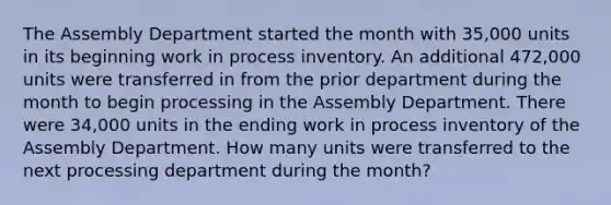 The Assembly Department started the month with 35,000 units in its beginning work in process inventory. An additional 472,000 units were transferred in from the prior department during the month to begin processing in the Assembly Department. There were 34,000 units in the ending work in process inventory of the Assembly Department. How many units were transferred to the next processing department during the month?