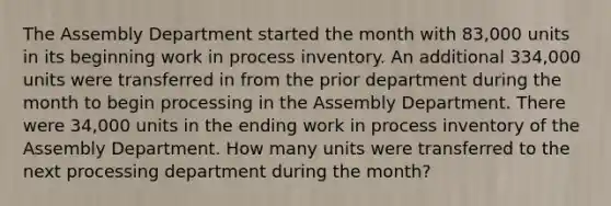 The Assembly Department started the month with 83,000 units in its beginning work in process inventory. An additional 334,000 units were transferred in from the prior department during the month to begin processing in the Assembly Department. There were 34,000 units in the ending work in process inventory of the Assembly Department. How many units were transferred to the next processing department during the month?