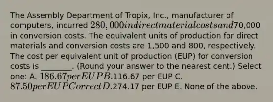 The Assembly Department of Tropix, Inc., manufacturer of computers, incurred 280,000 in direct material costs and70,000 in conversion costs. The equivalent units of production for direct materials and conversion costs are 1,500 and 800, respectively. The cost per equivalent unit of production (EUP) for conversion costs is ________. (Round your answer to the nearest cent.) Select one: A. 186.67 per EUP B.116.67 per EUP C. 87.50 per EUP Correct D.274.17 per EUP E. None of the above.