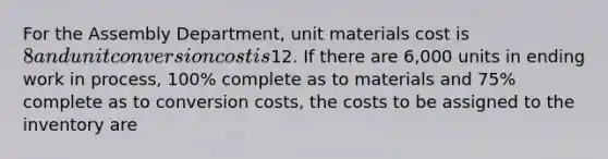 For the Assembly Department, unit materials cost is 8 and unit conversion cost is12. If there are 6,000 units in ending work in process, 100% complete as to materials and 75% complete as to conversion costs, the costs to be assigned to the inventory are