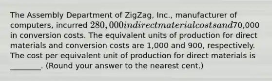 The Assembly Department of ZigZag, Inc., manufacturer of computers, incurred 280,000 in direct material costs and70,000 in conversion costs. The equivalent units of production for direct materials and conversion costs are 1,000 and 900, respectively. The cost per equivalent unit of production for direct materials is ________. (Round your answer to the nearest cent.)