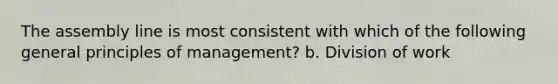 The assembly line is most consistent with which of the following general principles of management? b. Division of work