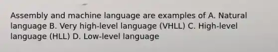 Assembly and machine language are examples of A. Natural language B. Very high-level language (VHLL) C. High-level language (HLL) D. Low-level language