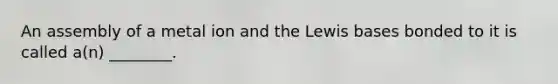 An assembly of a metal ion and the Lewis bases bonded to it is called a(n) ________.