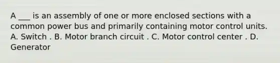 A ___ is an assembly of one or more enclosed sections with a common power bus and primarily containing motor control units. A. Switch . B. Motor branch circuit . C. Motor control center . D. Generator