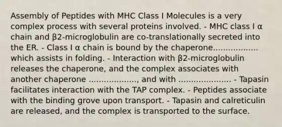 Assembly of Peptides with MHC Class I Molecules is a very complex process with several proteins involved. - MHC class I α chain and β2-microglobulin are co-translationally secreted into the ER. - Class I α chain is bound by the chaperone.................. which assists in folding. - Interaction with β2-microglobulin releases the chaperone, and the complex associates with another chaperone ..................., and with ..................... - Tapasin facilitates interaction with the TAP complex. - Peptides associate with the binding grove upon transport. - Tapasin and calreticulin are released, and the complex is transported to the surface.