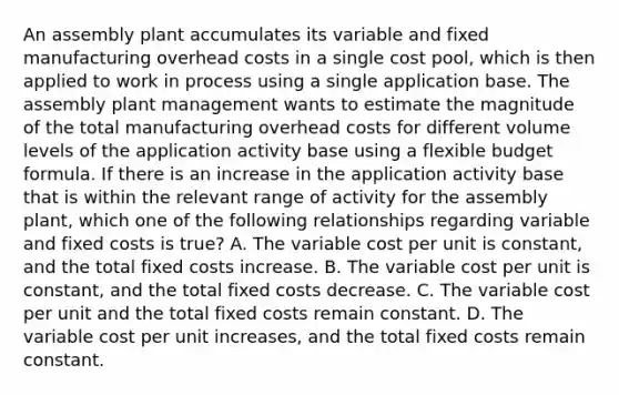 An assembly plant accumulates its variable and fixed manufacturing overhead costs in a single cost pool, which is then applied to work in process using a single application base. The assembly plant management wants to estimate the magnitude of the total manufacturing overhead costs for different volume levels of the application activity base using a flexible budget formula. If there is an increase in the application activity base that is within the relevant range of activity for the assembly plant, which one of the following relationships regarding variable and fixed costs is true? A. The variable cost per unit is constant, and the total fixed costs increase. B. The variable cost per unit is constant, and the total fixed costs decrease. C. The variable cost per unit and the total fixed costs remain constant. D. The variable cost per unit increases, and the total fixed costs remain constant.