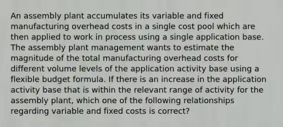 An assembly plant accumulates its variable and fixed manufacturing overhead costs in a single cost pool which are then applied to work in process using a single application base. The assembly plant management wants to estimate the magnitude of the total manufacturing overhead costs for different volume levels of the application activity base using a flexible budget formula. If there is an increase in the application activity base that is within the relevant range of activity for the assembly plant, which one of the following relationships regarding variable and fixed costs is correct?